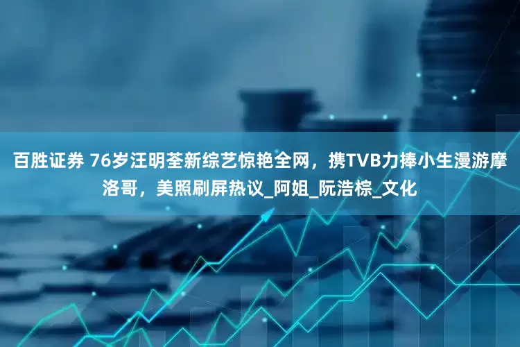 百胜证券 76岁汪明荃新综艺惊艳全网，携TVB力捧小生漫游摩洛哥，美照刷屏热议_阿姐_阮浩棕_文化