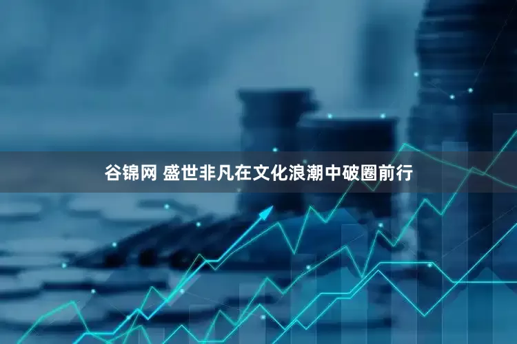 谷锦网 盛世非凡在文化浪潮中破圈前行