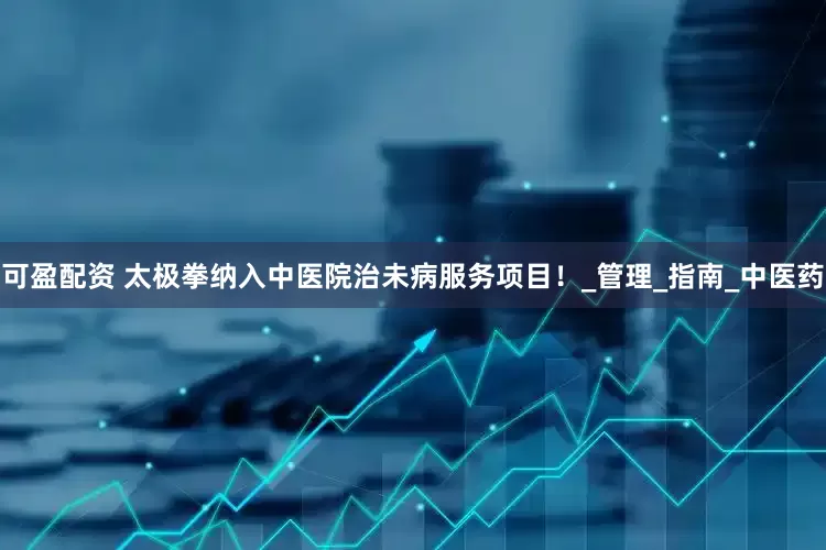 可盈配资 太极拳纳入中医院治未病服务项目！_管理_指南_中医药