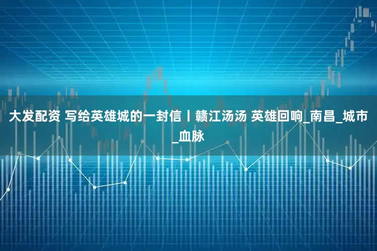 大发配资 写给英雄城的一封信丨赣江汤汤 英雄回响_南昌_城市_血脉