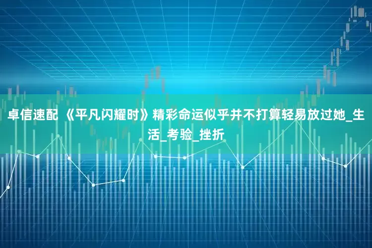 卓信速配 《平凡闪耀时》精彩命运似乎并不打算轻易放过她_生活_考验_挫折