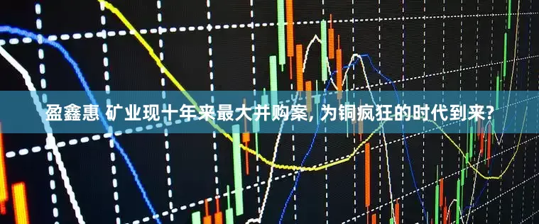 盈鑫惠 矿业现十年来最大并购案, 为铜疯狂的时代到来?