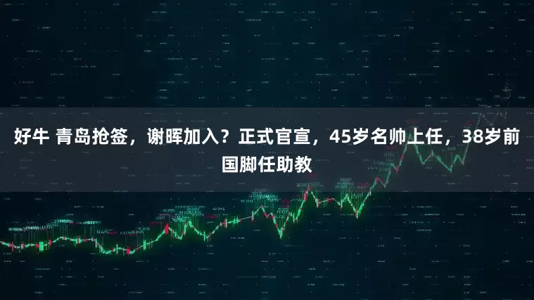 好牛 青岛抢签，谢晖加入？正式官宣，45岁名帅上任，38岁前国脚任助教